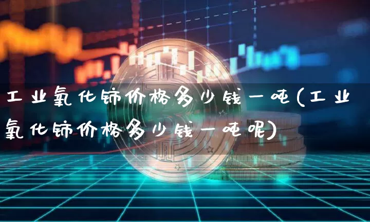 工业氧化铈价格多少钱一吨(工业氧化铈价格多少钱一吨呢)_https://www.qgjzrcxxzxpt.com_大商所_第1张