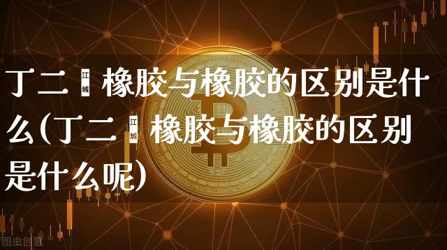 丁二烯橡胶与橡胶的区别是什么(丁二烯橡胶与橡胶的区别是什么呢)_https://www.qgjzrcxxzxpt.com_上期能源_第1张