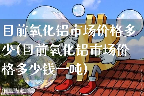 目前氧化铝市场价格多少(目前氧化铝市场价格多少钱一吨)_https://www.qgjzrcxxzxpt.com_广期所_第1张