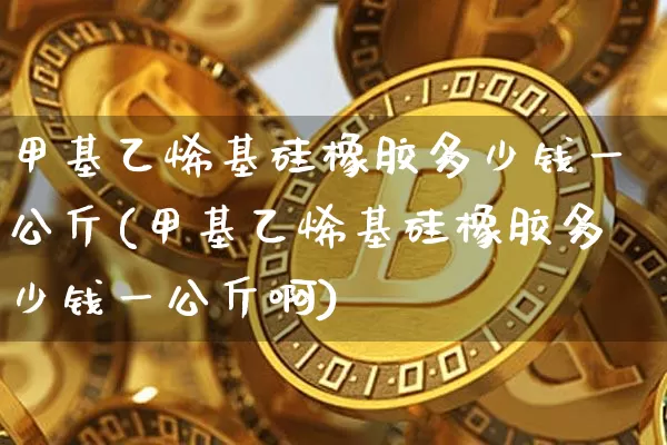 甲基乙烯基硅橡胶多少钱一公斤(甲基乙烯基硅橡胶多少钱一公斤啊)_https://www.qgjzrcxxzxpt.com_上期能源_第1张
