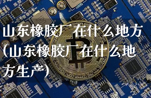 山东橡胶厂在什么地方(山东橡胶厂在什么地方生产)_https://www.qgjzrcxxzxpt.com_上期能源_第1张
