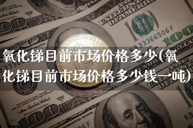 氧化锑目前市场价格多少(氧化锑目前市场价格多少钱一吨)_https://www.qgjzrcxxzxpt.com_大商所_第1张