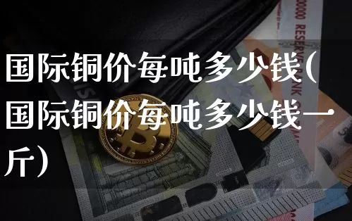 国际铜价每吨多少钱(国际铜价每吨多少钱一斤)_https://www.qgjzrcxxzxpt.com_中金所_第1张