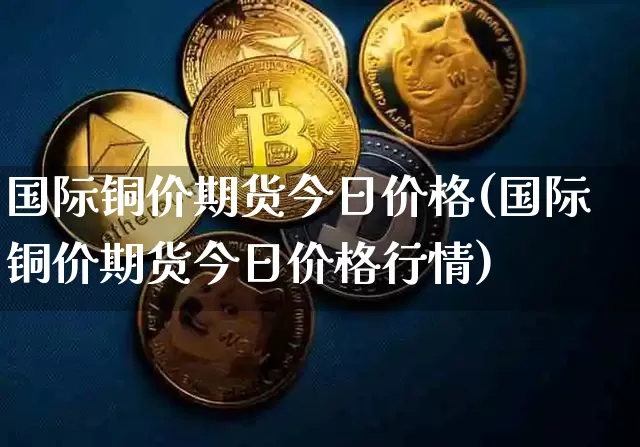 国际铜价期货今日价格(国际铜价期货今日价格行情)_https://www.qgjzrcxxzxpt.com_郑商所_第1张