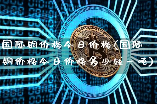 国际铜价格今日价格(国际铜价格今日价格多少钱一吨)_https://www.qgjzrcxxzxpt.com_中金所_第1张