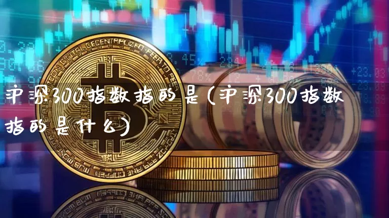 沪深300指数指的是(沪深300指数指的是什么)_https://www.qgjzrcxxzxpt.com_上期能源_第1张