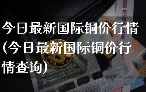 今日最新国际铜价行情(今日最新国际铜价行情查询)_https://www.qgjzrcxxzxpt.com_中金所_第1张