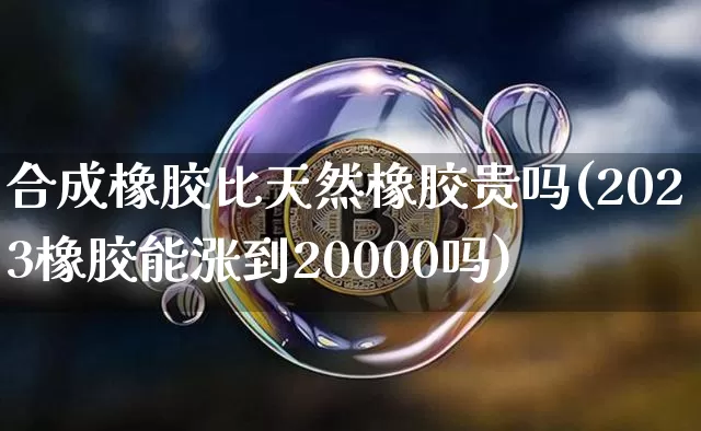 合成橡胶比天然橡胶贵吗(2023橡胶能涨到20000吗)_https://www.qgjzrcxxzxpt.com_上期能源_第1张