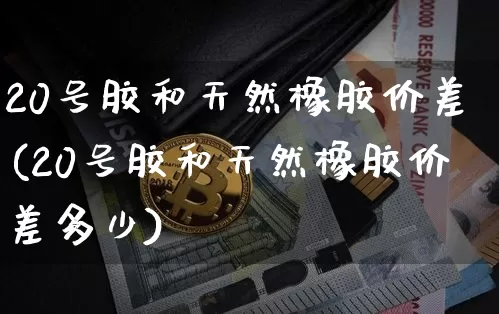 20号胶和天然橡胶价差(20号胶和天然橡胶价差多少)_https://www.qgjzrcxxzxpt.com_中金所_第1张