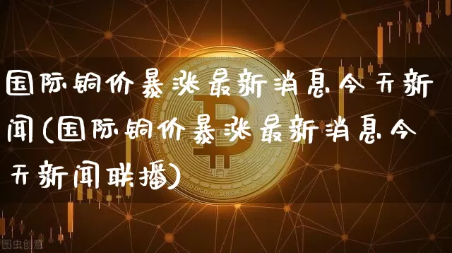 国际铜价暴涨最新消息今天新闻(国际铜价暴涨最新消息今天新闻联播)_https://www.qgjzrcxxzxpt.com_上期所_第1张