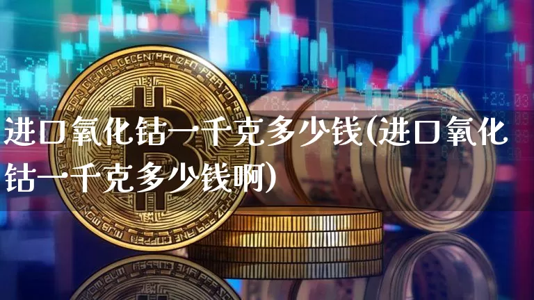 进口氧化钴一千克多少钱(进口氧化钴一千克多少钱啊)_https://www.qgjzrcxxzxpt.com_上期所_第1张
