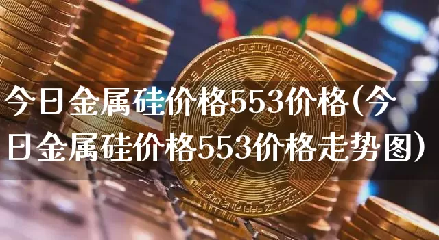 今日金属硅价格553价格(今日金属硅价格553价格走势图)_https://www.qgjzrcxxzxpt.com_广期所_第1张