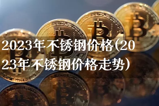 2023年不锈钢价格(2023年不锈钢价格走势)_https://www.qgjzrcxxzxpt.com_大商所_第1张