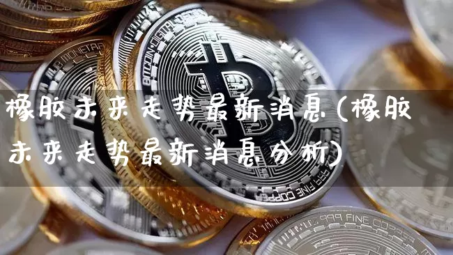 橡胶未来走势最新消息(橡胶未来走势最新消息分析)_https://www.qgjzrcxxzxpt.com_广期所_第1张