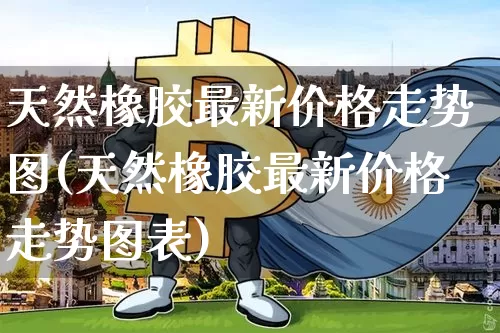 天然橡胶最新价格走势图(天然橡胶最新价格走势图表)_https://www.qgjzrcxxzxpt.com_上期能源_第1张