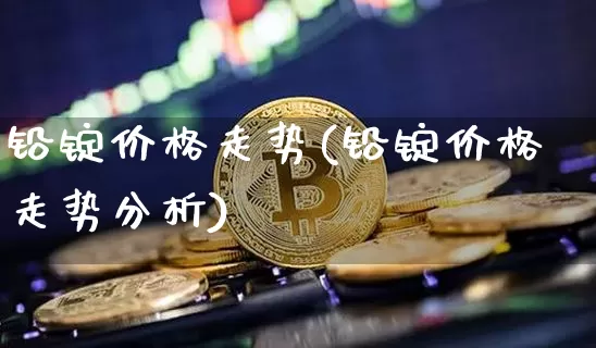 铅锭价格走势(铅锭价格走势分析)_https://www.qgjzrcxxzxpt.com_上期能源_第1张
