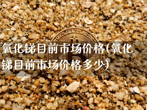 氧化锑目前市场价格(氧化锑目前市场价格多少)_https://www.qgjzrcxxzxpt.com_大商所_第1张