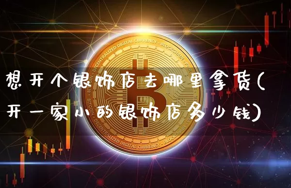 想开个银饰店去哪里拿货(开一家小的银饰店多少钱)_https://www.qgjzrcxxzxpt.com_大商所_第1张