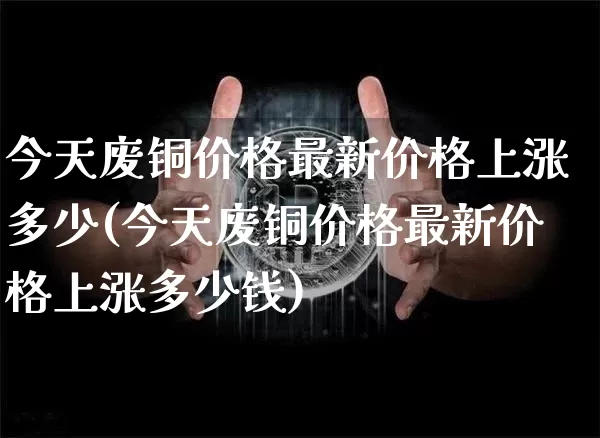 今天废铜价格最新价格上涨多少(今天废铜价格最新价格上涨多少钱)_https://www.qgjzrcxxzxpt.com_上期能源_第1张