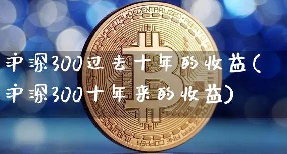 沪深300过去十年的收益(沪深300十年来的收益)_https://www.qgjzrcxxzxpt.com_上期所_第1张