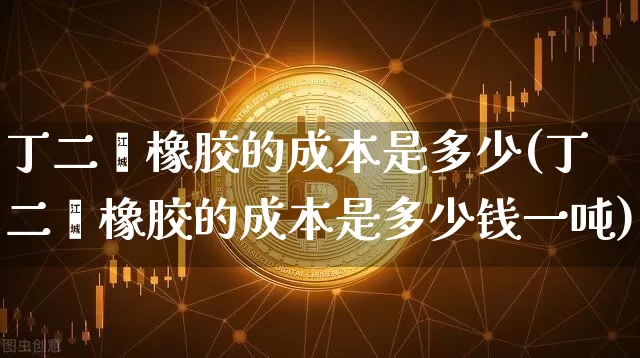 丁二烯橡胶的成本是多少(丁二烯橡胶的成本是多少钱一吨)_https://www.qgjzrcxxzxpt.com_上期能源_第1张