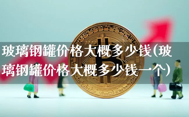 玻璃钢罐价格大概多少钱(玻璃钢罐价格大概多少钱一个)_https://www.qgjzrcxxzxpt.com_上期能源_第1张