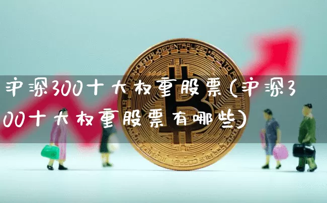 沪深300十大权重股票(沪深300十大权重股票有哪些)_https://www.qgjzrcxxzxpt.com_广期所_第1张