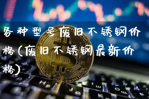 各种型号废旧不锈钢价格(废旧不锈钢最新价格)_https://www.qgjzrcxxzxpt.com_上期能源_第1张