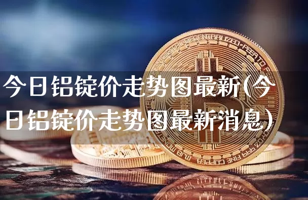 今日铝锭价走势图最新(今日铝锭价走势图最新消息)_https://www.qgjzrcxxzxpt.com_上期能源_第1张