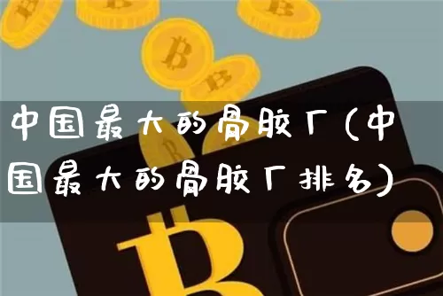 中国最大的骨胶厂(中国最大的骨胶厂排名)_https://www.qgjzrcxxzxpt.com_广期所_第1张