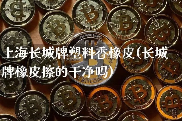 上海长城牌塑料香橡皮(长城牌橡皮擦的干净吗)_https://www.qgjzrcxxzxpt.com_广期所_第1张