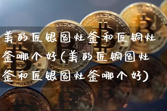 美的匠银圆灶釜和匠铜灶釜哪个好(美的匠铜圆灶釜和匠银圆灶釜哪个好)_https://www.qgjzrcxxzxpt.com_上期所_第1张