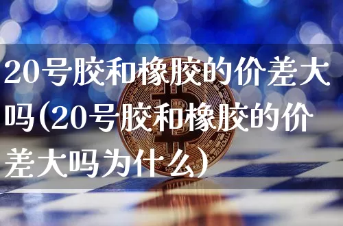20号胶和橡胶的价差大吗(20号胶和橡胶的价差大吗为什么)_https://www.qgjzrcxxzxpt.com_郑商所_第1张