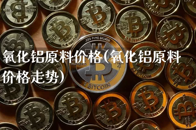 氧化铝原料价格(氧化铝原料价格走势)_https://www.qgjzrcxxzxpt.com_上期能源_第1张