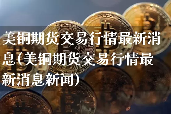 美铜期货交易行情最新消息(美铜期货交易行情最新消息新闻)_https://www.qgjzrcxxzxpt.com_广期所_第1张
