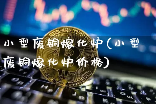 小型废铜熔化炉(小型废铜熔化炉价格)_https://www.qgjzrcxxzxpt.com_大商所_第1张