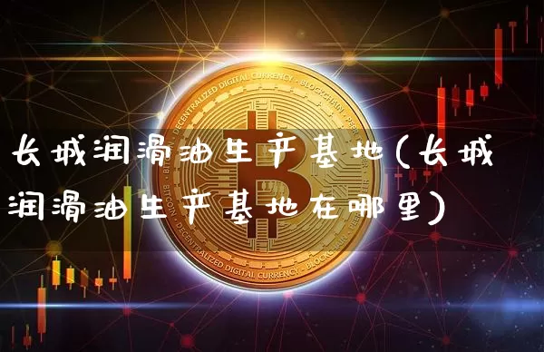 长城润滑油生产基地(长城润滑油生产基地在哪里)_https://www.qgjzrcxxzxpt.com_上期能源_第1张