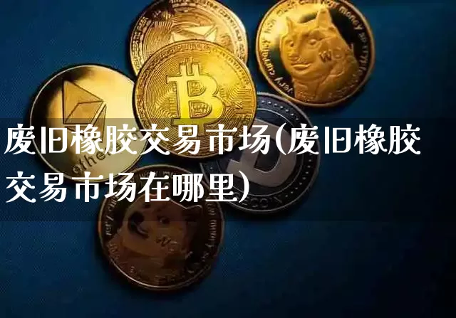 废旧橡胶交易市场(废旧橡胶交易市场在哪里)_https://www.qgjzrcxxzxpt.com_上期能源_第1张