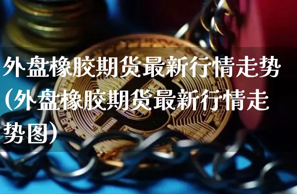 外盘橡胶期货最新行情走势(外盘橡胶期货最新行情走势图)_https://www.qgjzrcxxzxpt.com_大商所_第1张