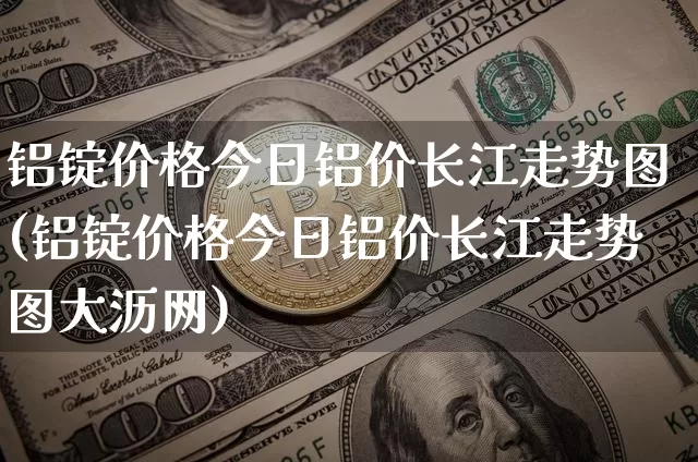 铝锭价格今日铝价长江走势图(铝锭价格今日铝价长江走势图大沥网)_https://www.qgjzrcxxzxpt.com_大商所_第1张
