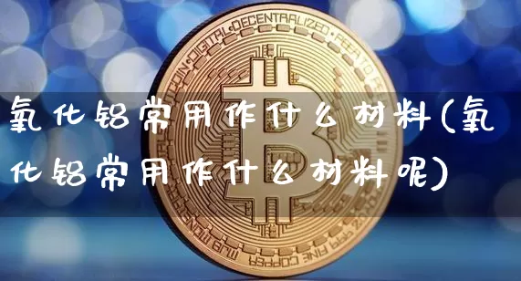 氧化铝常用作什么材料(氧化铝常用作什么材料呢)_https://www.qgjzrcxxzxpt.com_广期所_第1张