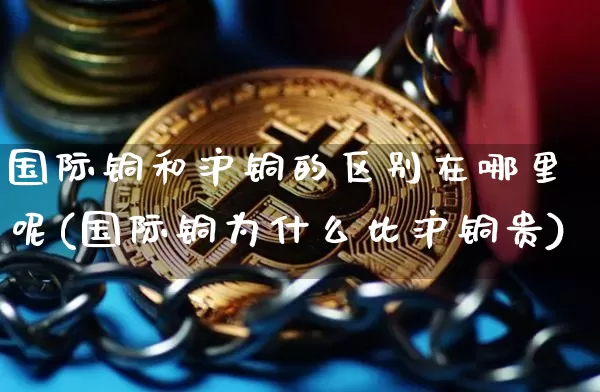 国际铜和沪铜的区别在哪里呢(国际铜为什么比沪铜贵)_https://www.qgjzrcxxzxpt.com_广期所_第1张