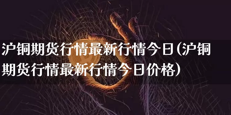 沪铜期货行情最新行情今日(沪铜期货行情最新行情今日价格)_https://www.qgjzrcxxzxpt.com_上期能源_第1张