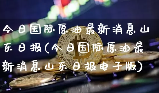 今日国际原油最新消息山东日报(今日国际原油最新消息山东日报电子版)_https://www.qgjzrcxxzxpt.com_广期所_第1张