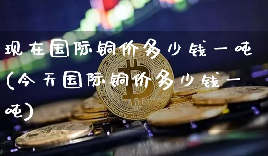 现在国际铜价多少钱一吨(今天国际铜价多少钱一吨)_https://www.qgjzrcxxzxpt.com_广期所_第1张