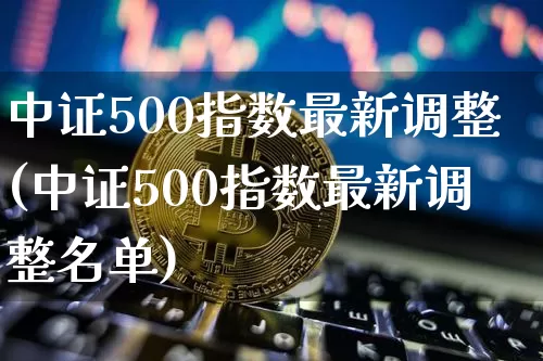 中证500指数最新调整(中证500指数最新调整名单)_https://www.qgjzrcxxzxpt.com_上期能源_第1张