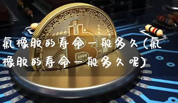 氟橡胶的寿命一般多久(氟橡胶的寿命一般多久呢)_https://www.qgjzrcxxzxpt.com_广期所_第1张
