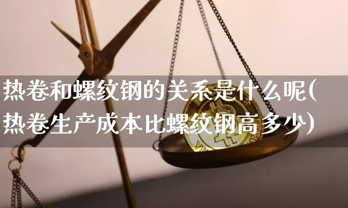 热卷和螺纹钢的关系是什么呢(热卷生产成本比螺纹钢高多少)_https://www.qgjzrcxxzxpt.com_上期能源_第1张