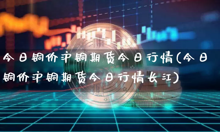 今日铜价沪铜期货今日行情(今日铜价沪铜期货今日行情长江)_https://www.qgjzrcxxzxpt.com_郑商所_第1张