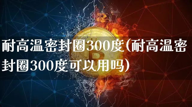 耐高温密封圈300度(耐高温密封圈300度可以用吗)_https://www.qgjzrcxxzxpt.com_大商所_第1张